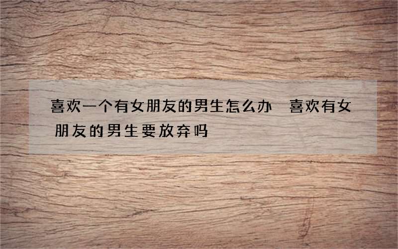喜欢一个有女朋友的男生怎么办 喜欢有女朋友的男生要放弃吗